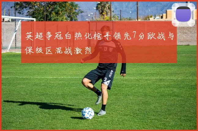 英超争冠白热化枪手领先7分欧战与保级区混战激烈