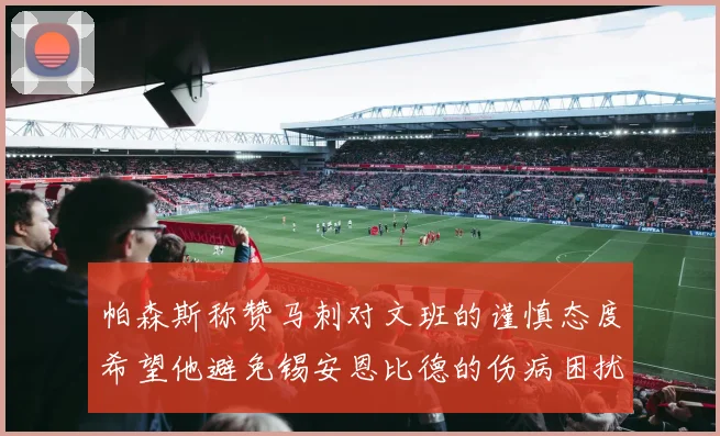 帕森斯称赞马刺对文班的谨慎态度希望他避免锡安恩比德的伤病困扰