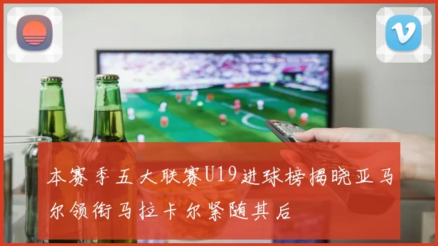 本赛季五大联赛U19进球榜揭晓亚马尔领衔马拉卡尔紧随其后