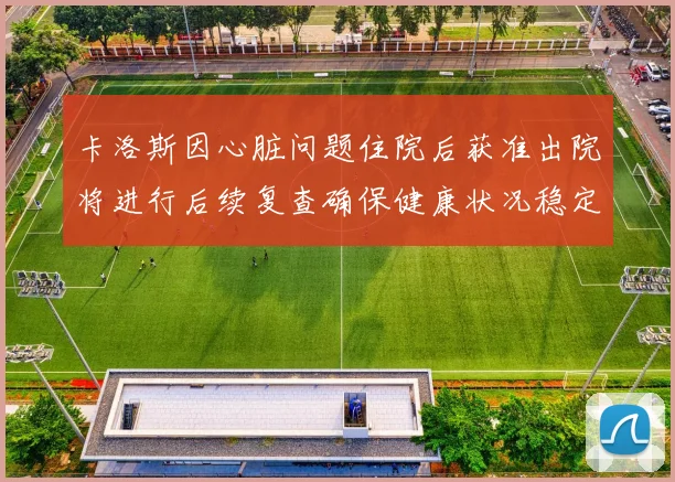 卡洛斯因心脏问题住院后获准出院将进行后续复查确保健康状况稳定