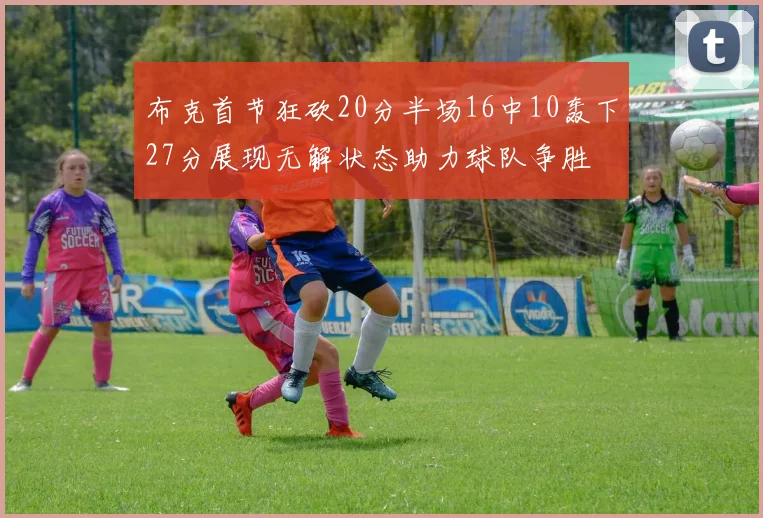 布克首节狂砍20分半场16中10轰下27分展现无解状态助力球队争胜