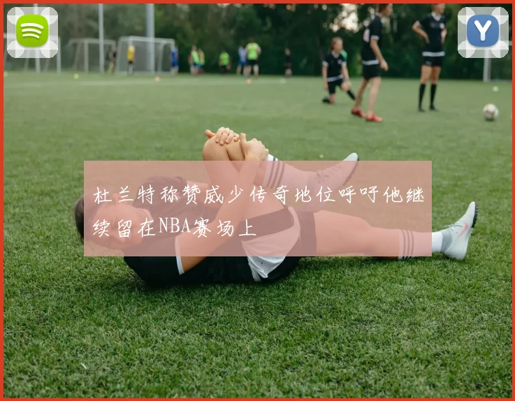 杜兰特称赞威少传奇地位呼吁他继续留在NBA赛场上