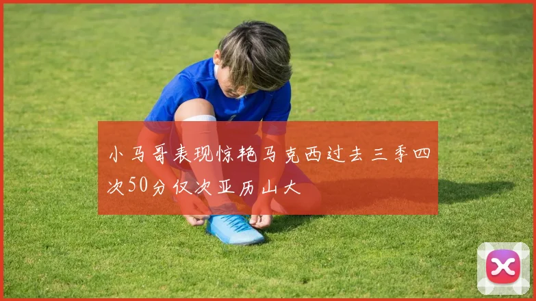 小马哥表现惊艳马克西过去三季四次50分仅次亚历山大