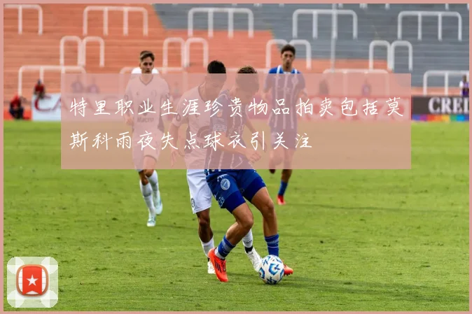 特里职业生涯珍贵物品拍卖包括莫斯科雨夜失点球衣引关注