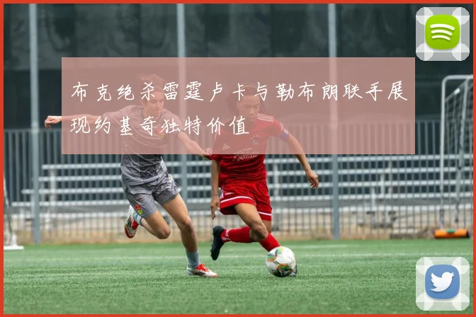 布克绝杀雷霆卢卡与勒布朗联手展现约基奇独特价值