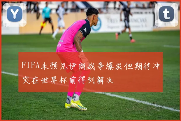 FIFA未预见伊朗战争爆发但期待冲突在世界杯前得到解决