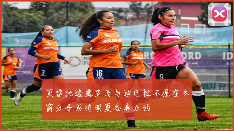 莫雷托透露罗马与迪巴拉不愿在冬窗分手或将明夏各奔东西