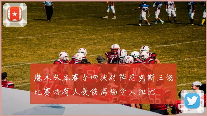 魔术队本赛季四次对阵尼克斯三场比赛均有人受伤离场令人担忧
