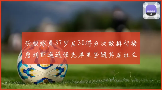 现役球员37岁后30得分次数排行榜詹姆斯遥遥领先库里紧随其后杜兰特位列第三