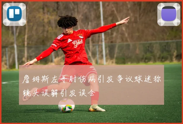 詹姆斯左手肘伤病引发争议球迷称镜头误解引发误会