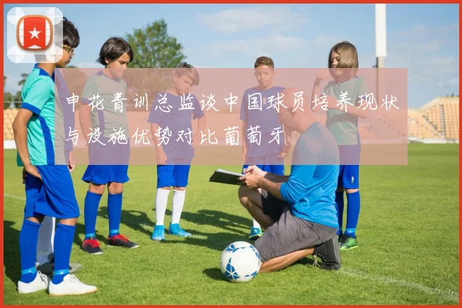 申花青训总监谈中国球员培养现状与设施优势对比葡萄牙