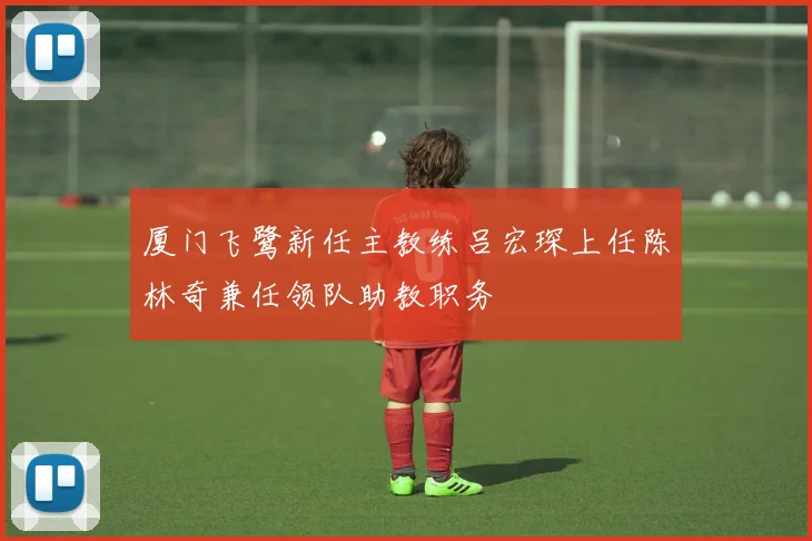 厦门飞鹭新任主教练吕宏琛上任陈林奇兼任领队助教职务