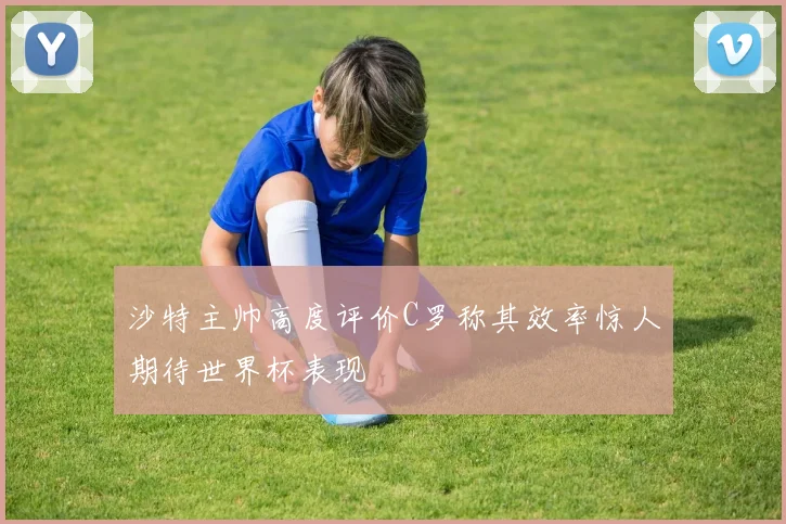 沙特主帅高度评价C罗称其效率惊人期待世界杯表现