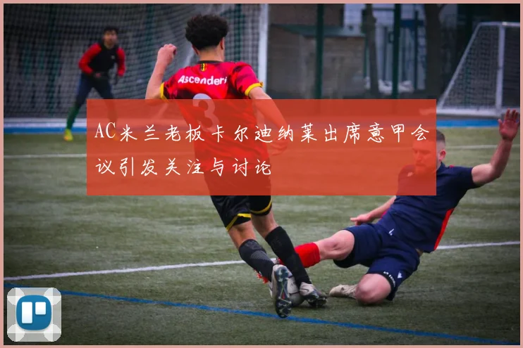 AC米兰老板卡尔迪纳莱出席意甲会议引发关注与讨论