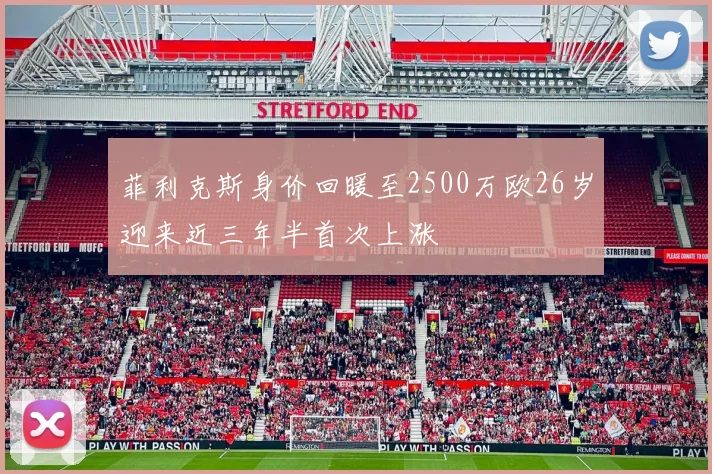 菲利克斯身价回暖至2500万欧26岁迎来近三年半首次上涨