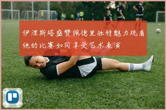 伊涅斯塔盛赞佩德里独特魅力观看他的比赛如同享受艺术表演