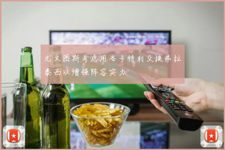 尤文图斯考虑用洛卡特利交换弗拉泰西以增强阵容实力