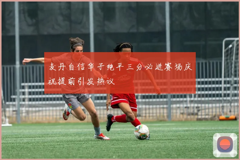 麦丹自信华子绝平三分必进赛场庆祝提前引发热议