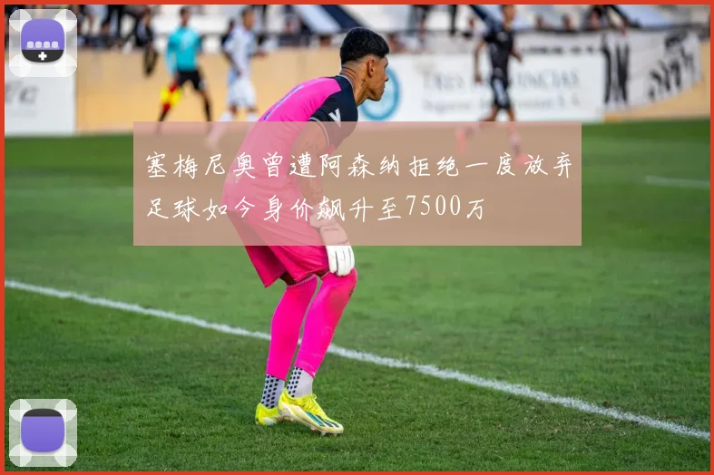 塞梅尼奥曾遭阿森纳拒绝一度放弃足球如今身价飙升至7500万