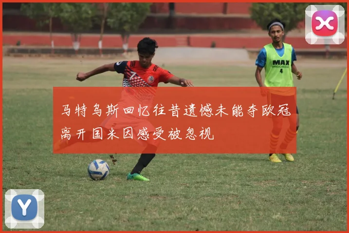 马特乌斯回忆往昔遗憾未能夺欧冠离开国米因感受被忽视
