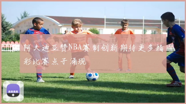 阿夫迪亚赞NBA赛制创新期待更多精彩比赛点子涌现