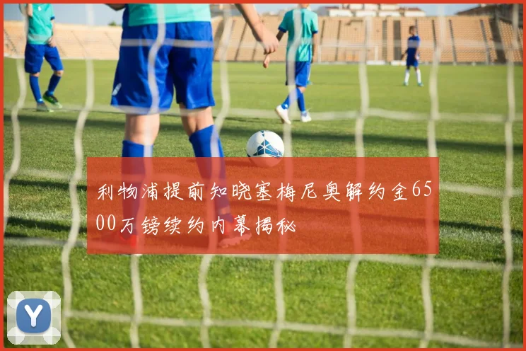 利物浦提前知晓塞梅尼奥解约金6500万镑续约内幕揭秘