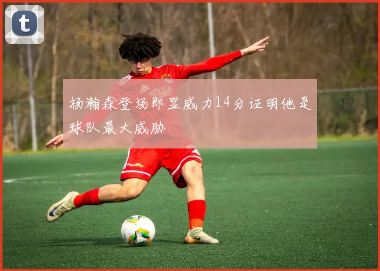 杨瀚森登场即显威力14分证明他是球队最大威胁