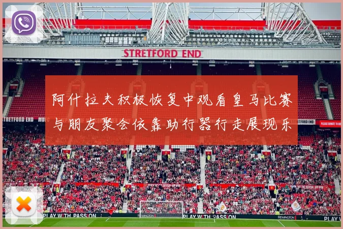 阿什拉夫积极恢复中观看皇马比赛与朋友聚会依靠助行器行走展现乐观态度