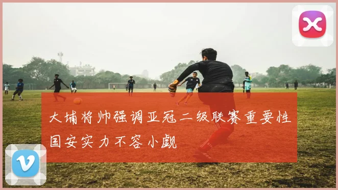 大埔将帅强调亚冠二级联赛重要性国安实力不容小觑