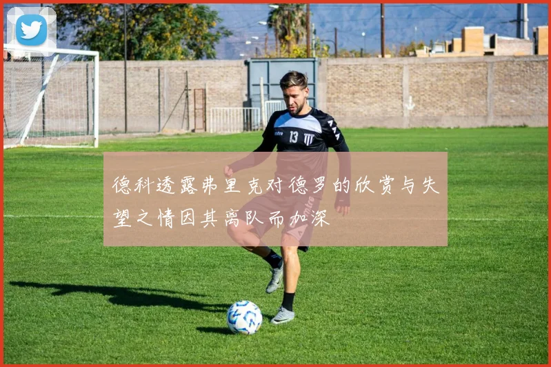 德科透露弗里克对德罗的欣赏与失望之情因其离队而加深