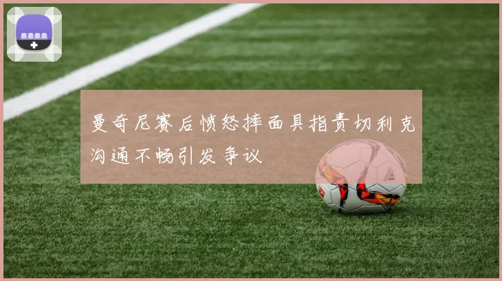 曼奇尼赛后愤怒摔面具指责切利克沟通不畅引发争议