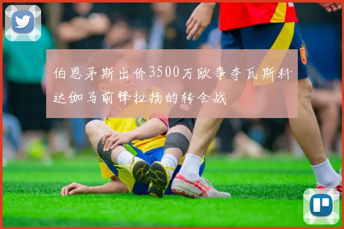 伯恩茅斯出价3500万欧争夺瓦斯科达伽马前锋拉扬的转会战