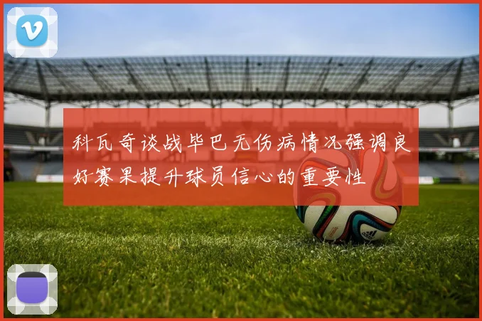 科瓦奇谈战毕巴无伤病情况强调良好赛果提升球员信心的重要性
