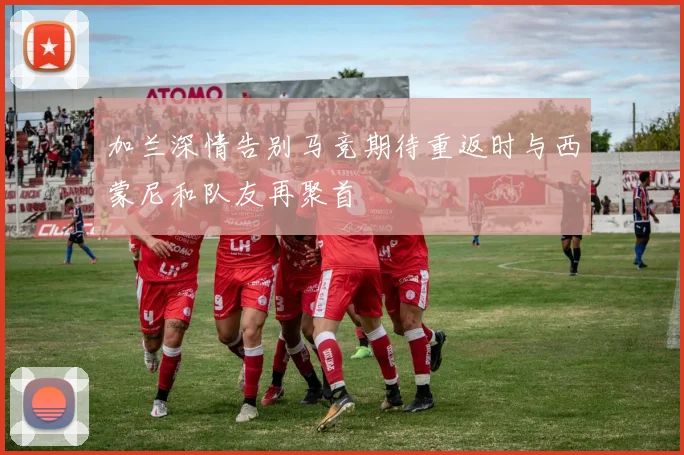 加兰深情告别马竞期待重返时与西蒙尼和队友再聚首