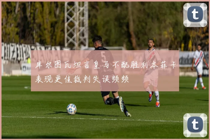 库尔图瓦坦言皇马不配胜利本菲卡表现更佳裁判失误频频