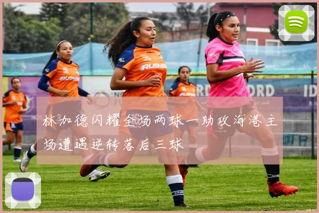 林加德闪耀全场两球一助攻海港主场遭遇逆转落后三球