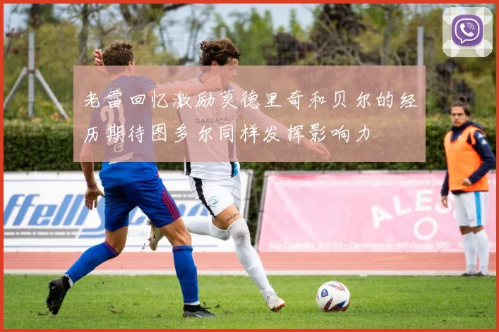 老雷回忆激励莫德里奇和贝尔的经历期待图多尔同样发挥影响力
